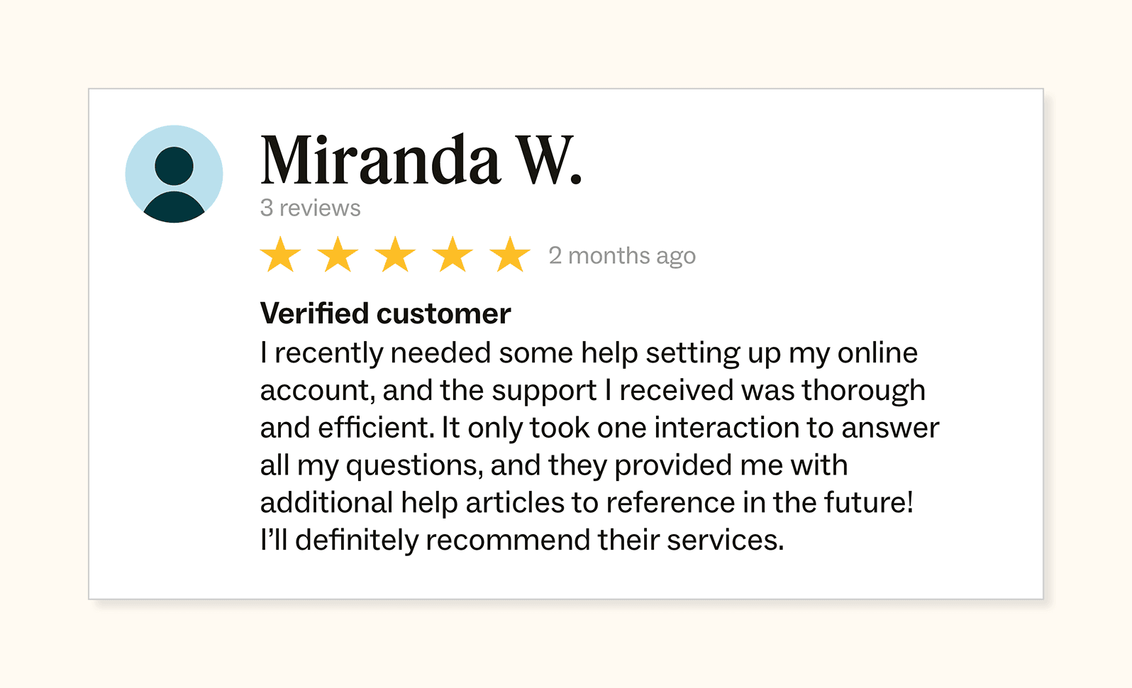 Written UGC review by Miranda who wrote: "5/5 stars. I recently needed some help setting up my online account, and the support I received was thorough and efficient. It only took one interaction to answer all my questions, and they provided me with additional help articles to reference in the future! I'll definitely recommend their services."